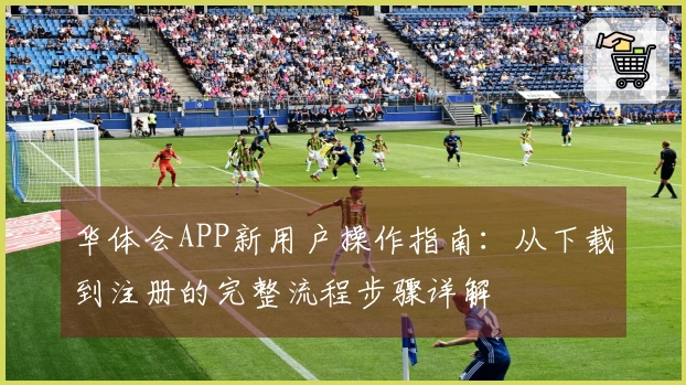 华体会APP新用户操作指南：从下载到注册的完整流程步骤详解