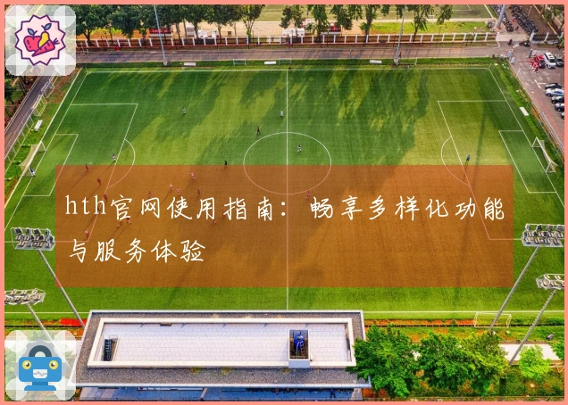 hth官网使用指南：畅享多样化功能与服务体验