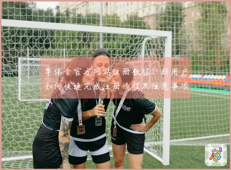华体会官方网站注册教程：新用户如何快速完成注册流程及注意事项说明